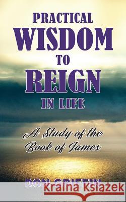 Practical Wisdom to Reign in Life: A Study of the Book of James Don Griffin Nancy E. Williams Nancy E. Williams 9781943523627 Laurus Books