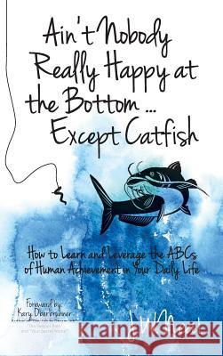 Ain't Nobody Really Happy at the Bottom...Except Catfish: How to Learn and Leverage the ABCs of Human Achievement in Your Daily Life James W. Neal 9781943526284 Gold Cup Financial, Inc.