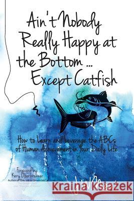 Ain't Nobody Really Happy at the Bottom...Except Catfish: How to Learn and Leverage the ABCs of Human Achievement in Your Daily Life J. W. Neal 9781943526291 Author Academy Elite