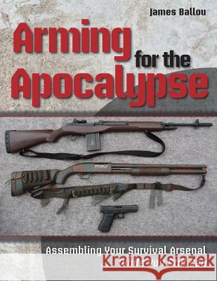 Arming for the Apocalypse: Assembling Your Survival Arsenal ... While You Still Can James Ballou 9781943544073 Prepper Press