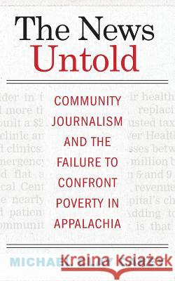 The News Untold: Community Journalism and the Failure to Confront Poverty in Appalachia Michael Clay Carey 9781943665976