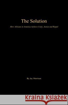 The Solution: How Africans in America Achieve Unity, Justice and Repair Jay Morrison 9781943686575 Good2go Publishing