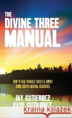 The Divine Three Manual: How to Heal Yourself Safely and Simply Using Earth's Natural Resources Jay Gutierrez, Faye Gutierrez 9781943737277