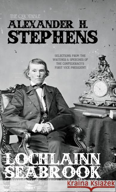 The Quotable Alexander H. Stephens: Selections from the Writings and Speeches of the Confederacy's First Vice President Lochlainn Seabrook 9781943737642