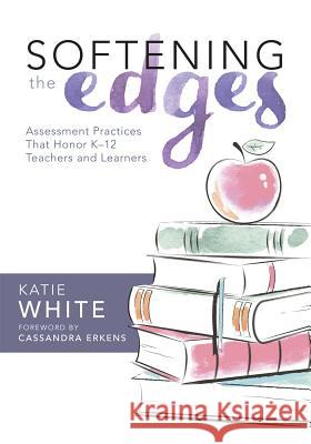 Softening the Edges: Assessment Practices That Honor K-12 Teachers and Learners (Using Responsible Assessment Methods in Ways That Support Katie White 9781943874071 Solution Tree