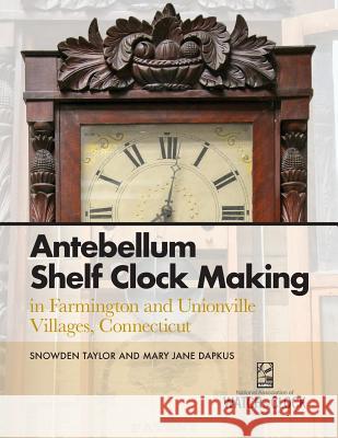 Antebellum Shelf Clock Making in Farmington and Unionville Villages, Connecticut Snowden Taylor, Mary Jane Dapkus 9781944018047 Nawcc