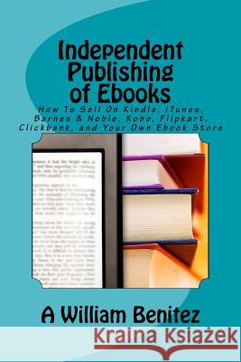Independent Publishing of Ebooks: How To Sell On Kindle, iTunes, Barnes & Noble, Kobo, Flipkart, Clickbank, and Your Own Ebook Store Benitez, A. William 9781944071196 Positive Imaging, LLC