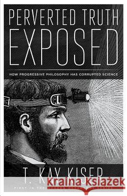 Perverted Truth Exposed: How Progressive Philosophy has Corrupted Science Kiser, T. Kay 9781944212186 World Ahead Press