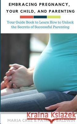 Embracing Pregnancy, Your Child, and Parenting: Your Guide Book to Learn How to Unlock the Secrets of Successful Parenting Patrick Baldwin Maria Cruz Aj F 9781944321826