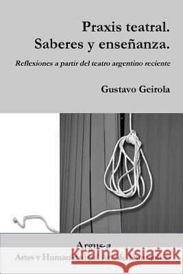 Praxis teatral. Saberes y enseñanza. Reflexiones a partir del teatro argentino reciente Gustavo Geirola 9781944508036
