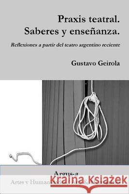 Praxis teatral. Saberes y enseñanza. Reflexiones a partir del teatro argentino reciente Gustavo Geirola 9781944508036 Argus-A Artes y Humanidades