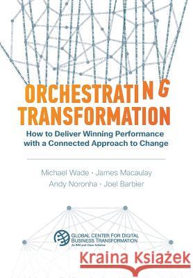 Orchestrating Transformation: How to Deliver Winning Performance with a Connected Approach to Change Michael Wade James Macaulay Andy Noronha 9781945010033 Dbt Center Press