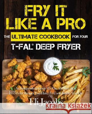 Fry It Like A Pro The Ultimate Cookbook for Your T-fal Deep Fryer: An Independent Guide to the Absolute Best 103 Fryer Recipes You Have to Cook Before Jacobs, Eli 9781945056406
