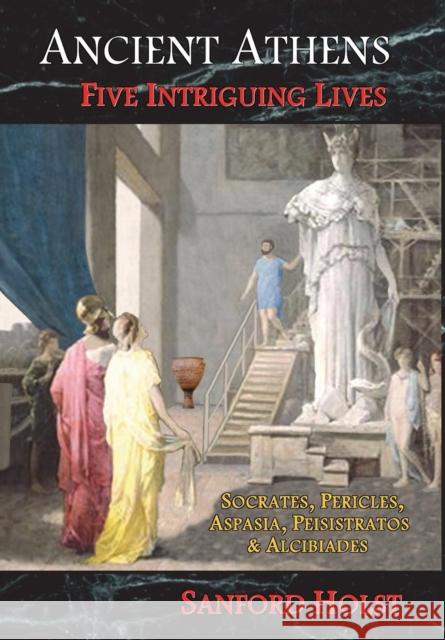 Ancient Athens: Five Intriguing Lives: Socrates, Pericles, Aspasia, Peisistratos & Alcibiades Sanford Holst 9781945199028 Santorini Books