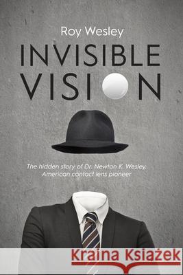 Invisible Vision: The hidden story of Dr. Newton K. Wesley, American contact lens pioneer Roy Wesley 9781945398056