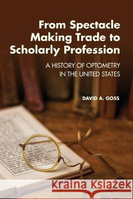 From Spectacle-Making Trade to Scholarly Profession: A History of Optometry in the United States David A Goss   9781945398063