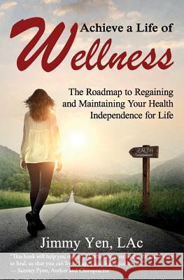 Achieve a Life of Wellness: The Road Map to Regaining and Maintaining Your Health Independence for Life Jimmy Ye 9781945446450