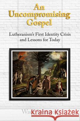 An Uncompromising Gospel: Lutheranism's First Identity Crisis and Lessons for Today Wade Johnston 9781945500893 Nrp Books