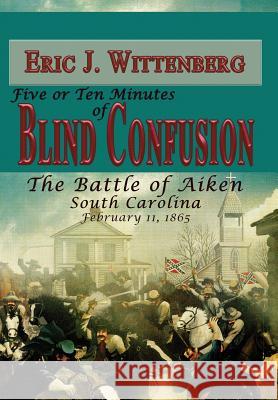 Five or Ten Minutes of Blind Confusion: The Battle of Aiken, South Carolina, February 11, 1865 Wittenberg, Eric J. 9781945602061 Fox Run Publishing, LLC
