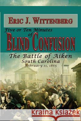 Five or Ten Minutes of Blind Confusion: The Battle of Aiken, South Carolina, February 11, 1865 Eric J. Wittenberg Wade Sokolosky 9781945602078 Fox Run Publishing, LLC
