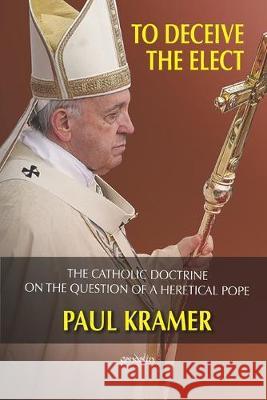 To deceive the elect: The catholic doctrine on the question of a heretical Pope Paul Kramer 9781945658136 Gondolin Press