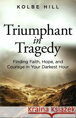 Triumphant in Tragedy: Finding Faith, Hope, and Courage in Your Darkest Hour Kolbe Hill 9781945793233 Sermon to Book