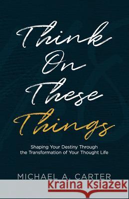 Think on These Things: Shaping Your Destiny Through the Transformation of Your Thought Life Michael a. Carter 9781945793738