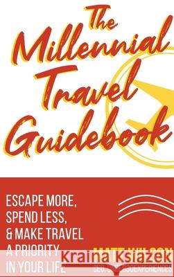 The Millennial Travel Guidebook: Escape More, Spend Less, & Make Travel a Priority in Your Life Matt Wilson 9781945884153