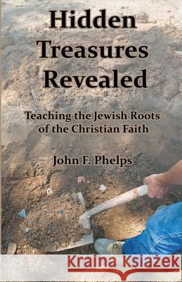 Hidden Treasures Revealed: Teaching the Jewish Roots of the Christian Faith John F. Phelps 9781945929007