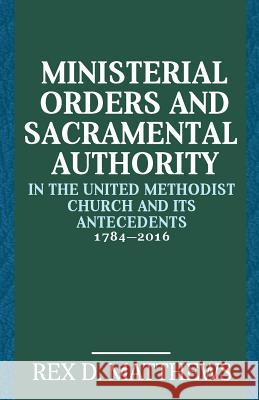 Ministerial Orders and Sacramental Authority in the United Methodist Church and Its Antecedents, 1784-2016 Rex D. Matthews 9781945935190 Wesley's Foundery Books