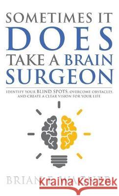 Sometimes It Does Take a Brain Surgeon: Identify Your Blind Spots, Overcome Your Obstacles and Achieve Vision Brian E. Wagner 9781946114631