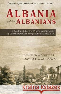 Albania and the Albanians in the Annual Reports of the American Board of Commissioners for Foreign Missions, 1820-1924 David Hosaflook 9781946244079