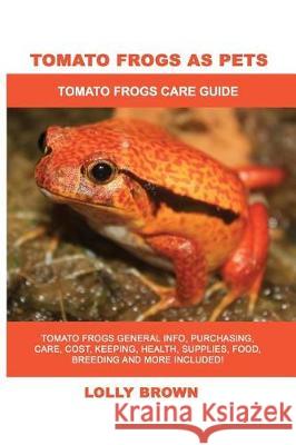 Tomato Frogs as Pets: Tomato Frogs General Info, Purchasing, Care, Cost, Keeping, Health, Supplies, Food, Breeding and More Included! Tomato Lolly Brown 9781946286826