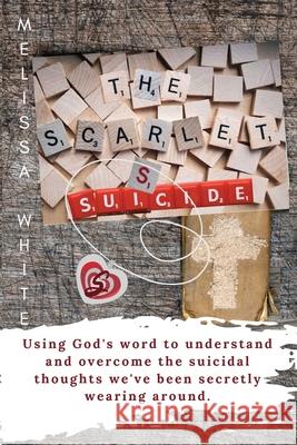 The Scarlet S: Suicide: Using God's Word to understand and overcome the suicidal thoughts we've been secretly wearing around Melissa F. White 9781946467065 Melissa F White