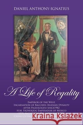 A Life of Regality: Emperor of the West, Incarnation of Bacchus (Silesian Dynasty after Paleologus) since1982 H.M. Erzherzog Emperador of Mexico (1531 Archducal Dynasty) since 2016 China Ch'ing throug Daniel Anthony-Ignatius 9781946539915