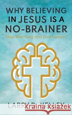 Why Believing in Jesus Is a No-Brainer: Stop Worrying and Live Forever Larry D Kelley 9781946615671
