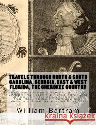 Travels Through North & South Carolina, Georgia, East & West Florida, The Cherokee Country The Extensive: Territories of the Muscogulges, or Creek Con Bartram, William 9781946640543