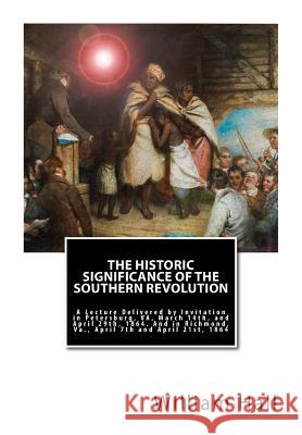The Historic Significance of the Southern Revolution: A Lecture Delivered by Invitation in Petersburg, VA, March 14th, and April 29th, 1864. And in Ri Hall, William a. 9781946640864