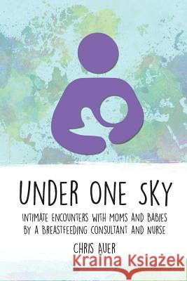 Under One Sky: Intimate Encounters with Moms and Babies by a Breastfeeding Consultant and Nurse Chris Auer 9781946665126