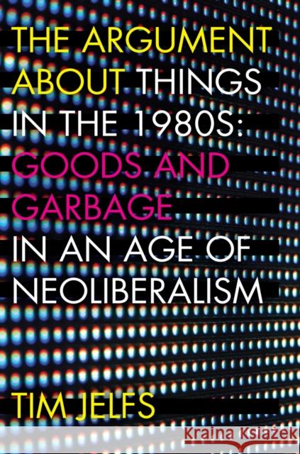 The Argument about Things in the 1980s: Goods and Garbage in an Age of Neoliberalism Tim Jelfs 9781946684233 West Virginia University Press