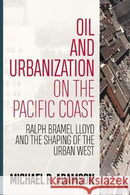 Oil and Urbanization on the Pacific Coast: Ralph Bramel Lloyd and the Shaping of the Urban West Michael R. Adamson 9781946684431 West Virginia University Press