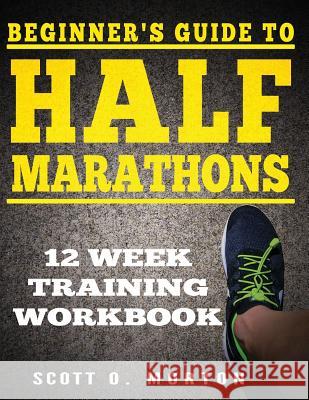 Beginner's Guide to Half Marathons: 12 Week Training Workbook Scott O. Morton 9781947010345