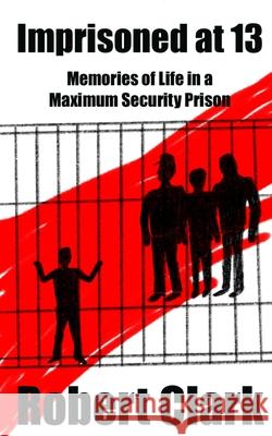 Imprisoned at 13: Memories of Life in a Maximum Security Prison Robert Clark 9781947035058