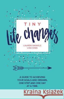 Tiny Life Changes: A Guide to Achieving Your Goals and Dreams One Step and One Day at a Time Lisa King 9781947256064