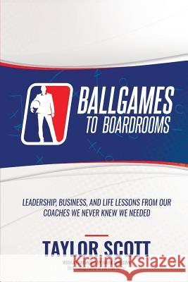 Ballgames to Boardrooms: Leadership, Business, and Life Lessons From Our Coaches We Never Knew We Needed Taylor Scott 9781947256927