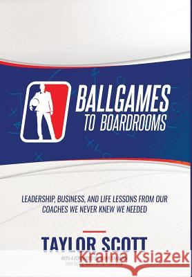 Ballgames to Boardrooms: Leadership, Business, and Life Lessons From Our Coaches We Never Knew We Needed Taylor Scott 9781947256934