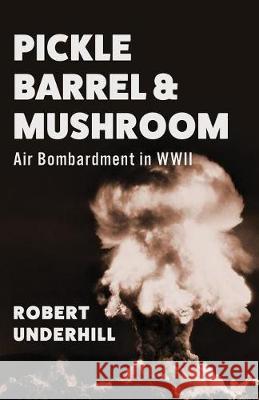 Pickle Barrel and Mushroom: Air Bombardment in WWII Robert Underhill 9781947309081