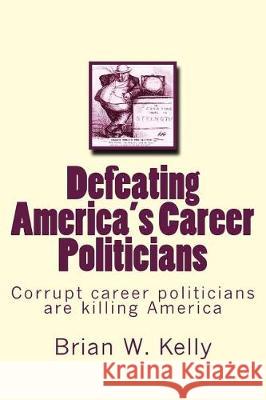 Defeating America's Career Politicians: Corrupt Career Politicians Are Killing America Brian W. Kelly 9781947402119 Lets Go Publish!