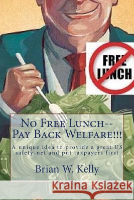 No Free Lunch--Pay Back Welfare!!!: A Unique Idea to Provide a Great Us Safety-Net and Put Taxpayers First Brian W. Kelly 9781947402249 Lets Go Publish!