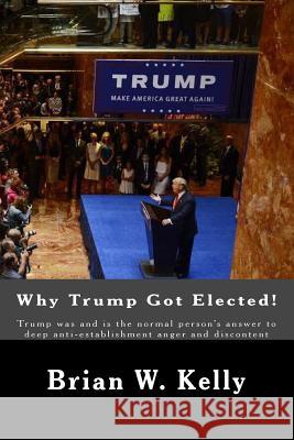 Why Trump Got Elected!: Trump Was and Is the Normal Person's Answer to Deep Anti-Establishment Anger and Discontent Brian W. Kelly 9781947402317 Lets Go Publish!